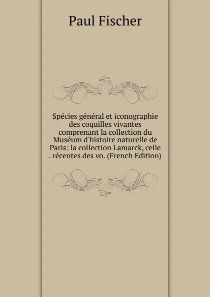 Обложка книги Species general et iconographie des coquilles vivantes comprenant la collection du Museum d.histoire naturelle de Paris: la collection Lamarck, celle . recentes des vo. (French Edition), Paul Fischer