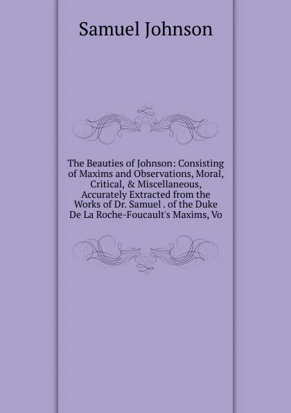 Обложка книги The Beauties of Johnson: Consisting of Maxims and Observations, Moral, Critical, . Miscellaneous, Accurately Extracted from the Works of Dr. Samuel . of the Duke De La Roche-Foucault.s Maxims, Vo, Johnson Samuel