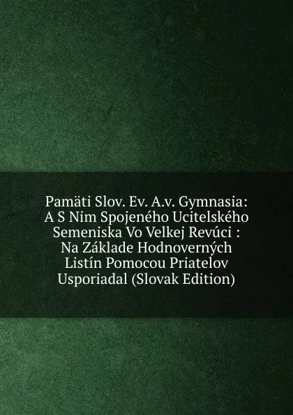 Обложка книги Pamati Slov. Ev. A.v. Gymnasia: A S Nim Spojeneho Ucitelskeho Semeniska Vo Velkej Revuci : Na Zaklade Hodnovernych Listin Pomocou Priatelov Usporiadal (Slovak Edition), 