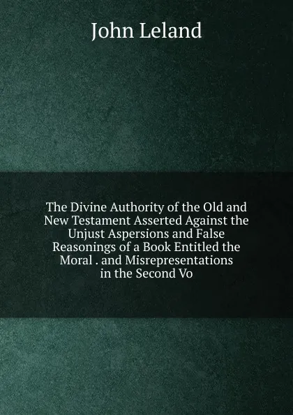 Обложка книги The Divine Authority of the Old and New Testament Asserted Against the Unjust Aspersions and False Reasonings of a Book Entitled the Moral . and Misrepresentations in the Second Vo, John Leland