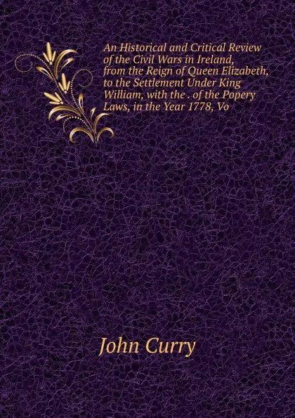 Обложка книги An Historical and Critical Review of the Civil Wars in Ireland, from the Reign of Queen Elizabeth, to the Settlement Under King William, with the . of the Popery Laws, in the Year 1778, Vo, John Curry