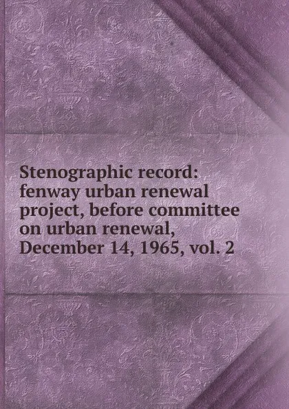 Обложка книги Stenographic record: fenway urban renewal project, before committee on urban renewal, December 14, 1965, vol. 2, 