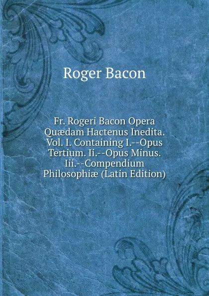 Обложка книги Fr. Rogeri Bacon Opera Quaedam Hactenus Inedita. Vol. I. Containing I.--Opus Tertium. Ii.--Opus Minus. Iii.--Compendium Philosophiae (Latin Edition), Roger Bacon