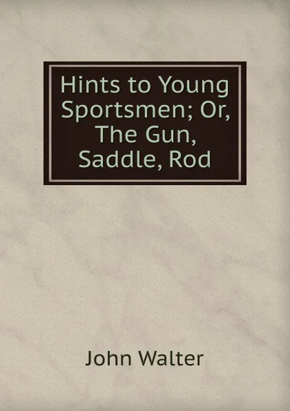 Обложка книги Hints to Young Sportsmen; Or, The Gun, Saddle, Rod, John Walter