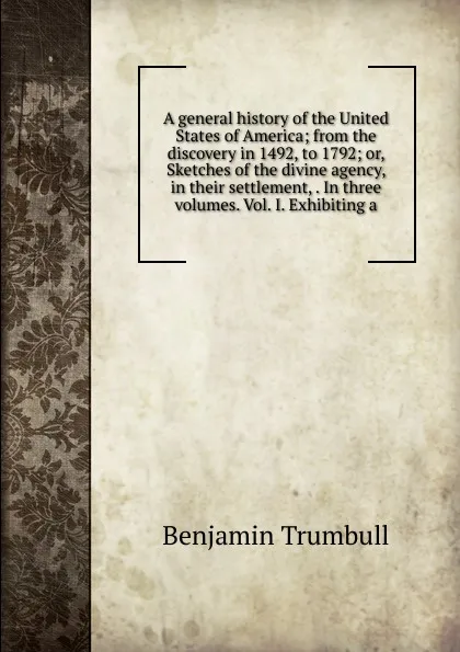 Обложка книги A general history of the United States of America; from the discovery in 1492, to 1792; or, Sketches of the divine agency, in their settlement, . In three volumes. Vol. I. Exhibiting a, Benjamin Trumbull