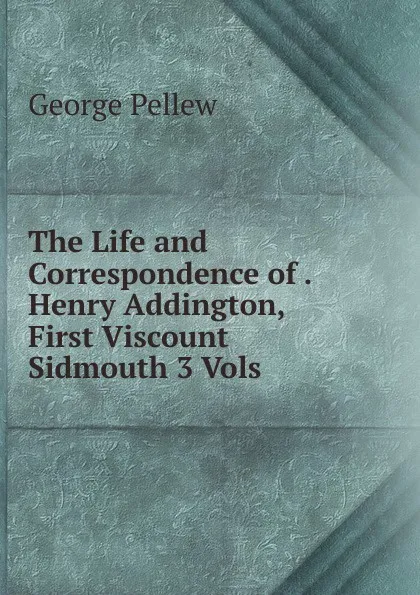 Обложка книги The Life and Correspondence of . Henry Addington, First Viscount Sidmouth 3 Vols, George Pellew