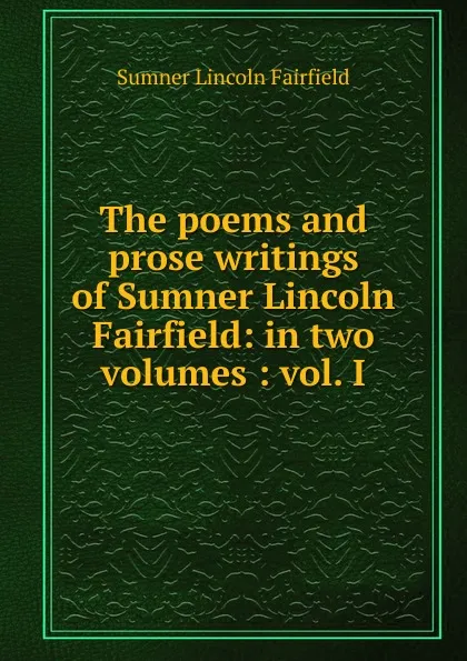 Обложка книги The poems and prose writings of Sumner Lincoln Fairfield: in two volumes : vol. I, Sumner Lincoln Fairfield