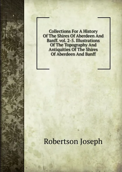 Обложка книги Collections For A History Of The Shires Of Aberdeen And Banff. vol. 2-5. Illustrations Of The Topography And Antiquities Of The Shires Of Aberdeen And Banff, Robertson Joseph