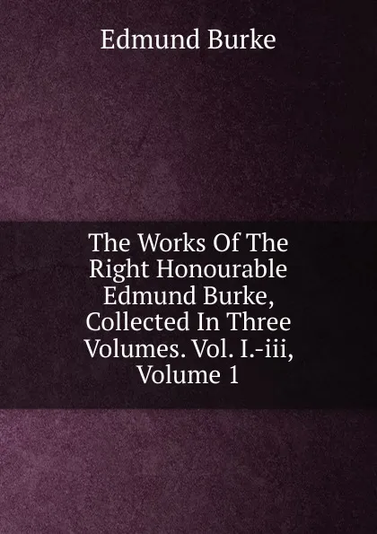 Обложка книги The Works Of The Right Honourable Edmund Burke, Collected In Three Volumes. Vol. I.-iii, Volume 1, Burke Edmund
