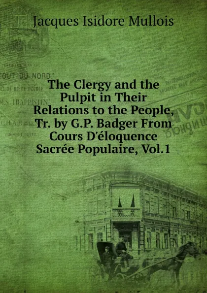 Обложка книги The Clergy and the Pulpit in Their Relations to the People, Tr. by G.P. Badger From Cours D.eloquence Sacree Populaire, Vol.1., Jacques Isidore Mullois