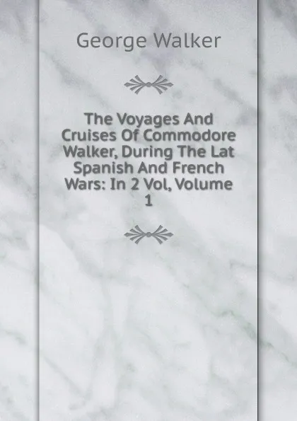 Обложка книги The Voyages And Cruises Of Commodore Walker, During The Lat Spanish And French Wars: In 2 Vol, Volume 1, George Walker