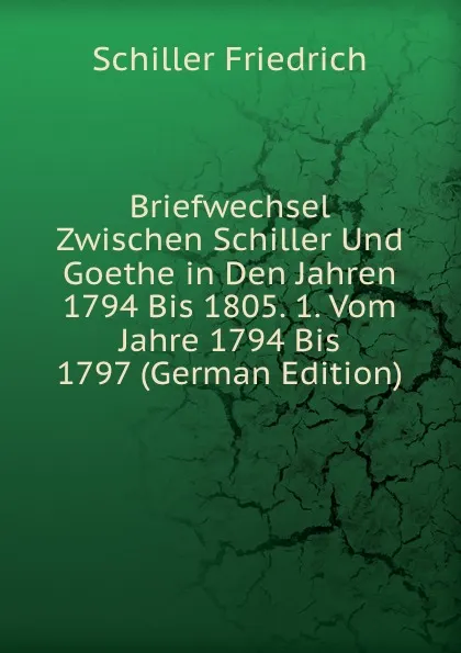 Обложка книги Briefwechsel Zwischen Schiller Und Goethe in Den Jahren 1794 Bis 1805. 1. Vom Jahre 1794 Bis 1797 (German Edition), Schiller Friedrich