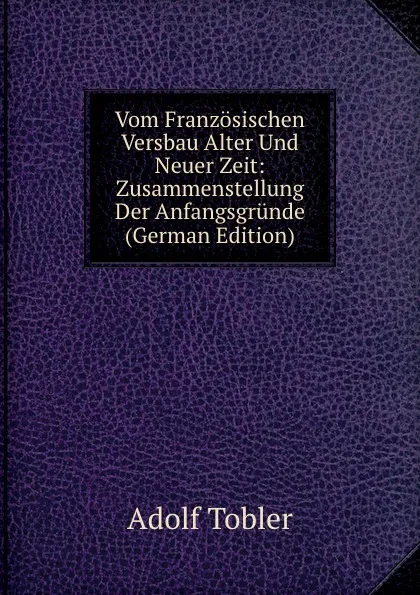 Обложка книги Vom Franzosischen Versbau Alter Und Neuer Zeit: Zusammenstellung Der Anfangsgrunde (German Edition), Adolf Tobler