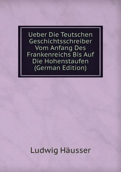 Обложка книги Ueber Die Teutschen Geschichtsschreiber Vom Anfang Des Frankenreichs Bis Auf Die Hohenstaufen (German Edition), Ludwig Häusser