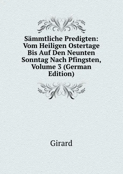 Обложка книги Sammtliche Predigten: Vom Heiligen Ostertage Bis Auf Den Neunten Sonntag Nach Pfingsten, Volume 3 (German Edition), Girard