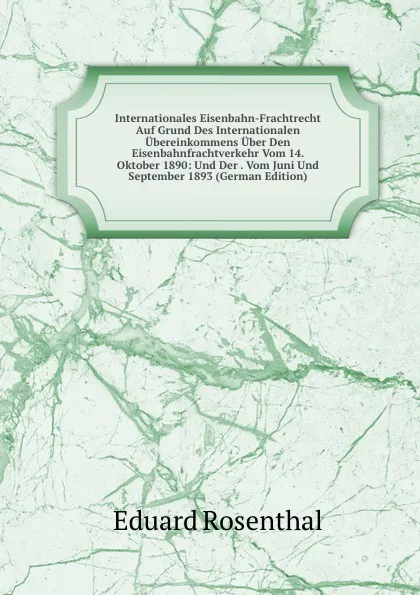 Обложка книги Internationales Eisenbahn-Frachtrecht Auf Grund Des Internationalen Ubereinkommens Uber Den Eisenbahnfrachtverkehr Vom 14. Oktober 1890: Und Der . Vom Juni Und September 1893 (German Edition), Eduard Rosenthal