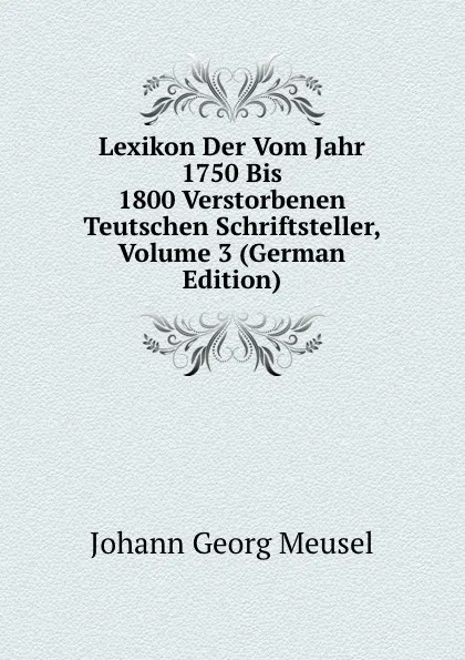 Обложка книги Lexikon Der Vom Jahr 1750 Bis 1800 Verstorbenen Teutschen Schriftsteller, Volume 3 (German Edition), Meusel Johann Georg