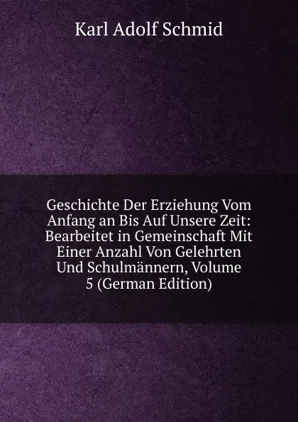 Обложка книги Geschichte Der Erziehung Vom Anfang an Bis Auf Unsere Zeit: Bearbeitet in Gemeinschaft Mit Einer Anzahl Von Gelehrten Und Schulmannern, Volume 5 (German Edition), Karl Adolf Schmid