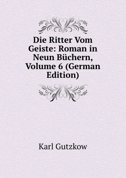 Обложка книги Die Ritter Vom Geiste: Roman in Neun Buchern, Volume 6 (German Edition), Gutzkow Karl