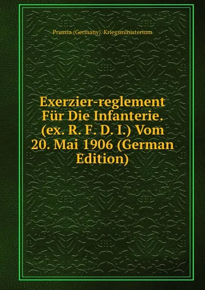 Обложка книги Exerzier-reglement Fur Die Infanterie. (ex. R. F. D. I.) Vom 20. Mai 1906 (German Edition), Prussia (Germany). Kriegsministerium