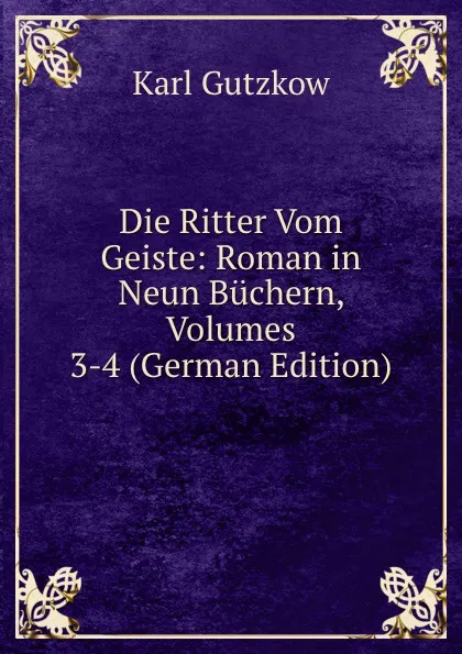 Обложка книги Die Ritter Vom Geiste: Roman in Neun Buchern, Volumes 3-4 (German Edition), Gutzkow Karl