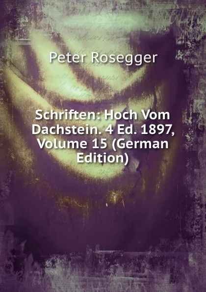 Обложка книги Schriften: Hoch Vom Dachstein. 4 Ed. 1897, Volume 15 (German Edition), P. Rosegger
