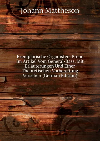 Обложка книги Exemplarische Organisten-Probe Im Artikel Vom General-Bass, Mit Erlauterungen Und Einer Theoretischen Vorbereitung Versehen (German Edition), Johann Mattheson