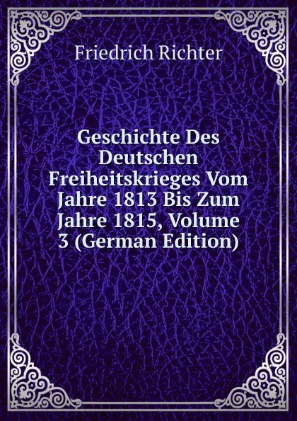 Обложка книги Geschichte Des Deutschen Freiheitskrieges Vom Jahre 1813 Bis Zum Jahre 1815, Volume 3 (German Edition), Friedrich Richter