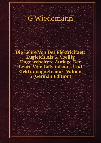 Обложка книги Die Lehre Von Der Elektricitaet: Zugleich Als 3. Voellig Ungearebeitete Auflage Der Lehre Vom Galvanismus Und Elektromagnetismus, Volume 3 (German Edition), G Wiedemann