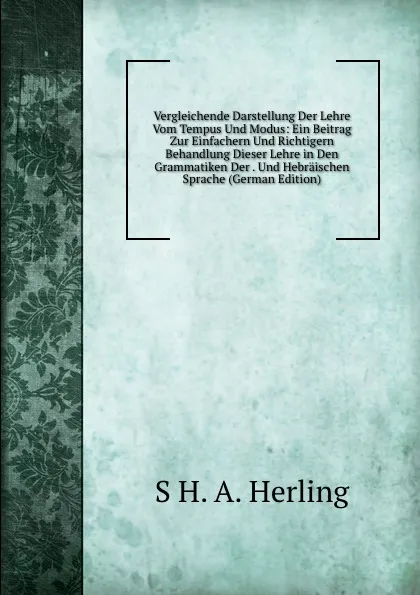 Обложка книги Vergleichende Darstellung Der Lehre Vom Tempus Und Modus: Ein Beitrag Zur Einfachern Und Richtigern Behandlung Dieser Lehre in Den Grammatiken Der . Und Hebraischen Sprache (German Edition), S H. A. Herling