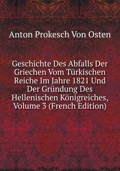 Обложка книги Geschichte Des Abfalls Der Griechen Vom Turkischen Reiche Im Jahre 1821 Und Der Grundung Des Hellenischen Konigreiches, Volume 3 (French Edition), Anton Prokesch von Osten