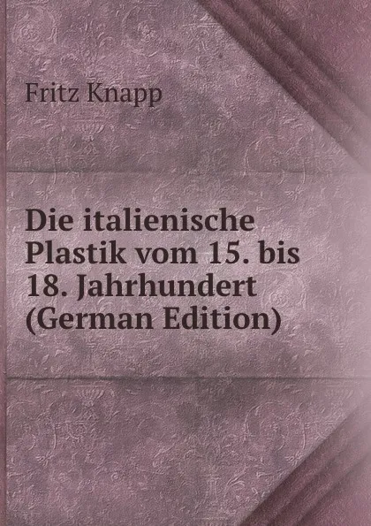 Обложка книги Die italienische Plastik vom 15. bis 18. Jahrhundert (German Edition), Fritz Knapp