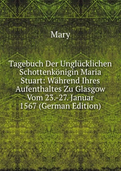 Обложка книги Tagebuch Der Unglucklichen Schottenkonigin Maria Stuart: Wahrend Ihres Aufenthaltes Zu Glasgow Vom 23.-27. Januar 1567 (German Edition), Mary