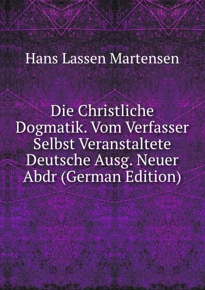 Обложка книги Die Christliche Dogmatik. Vom Verfasser Selbst Veranstaltete Deutsche Ausg. Neuer Abdr (German Edition), Hans Lassen Martensen