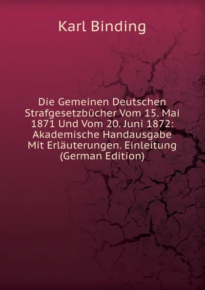 Обложка книги Die Gemeinen Deutschen Strafgesetzbucher Vom 15. Mai 1871 Und Vom 20. Juni 1872: Akademische Handausgabe Mit Erlauterungen. Einleitung (German Edition), Karl Binding