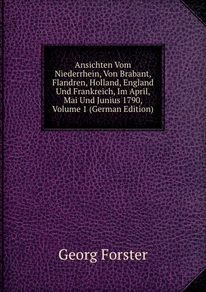 Обложка книги Ansichten Vom Niederrhein, Von Brabant, Flandren, Holland, England Und Frankreich, Im April, Mai Und Junius 1790, Volume 1 (German Edition), Georg Forster