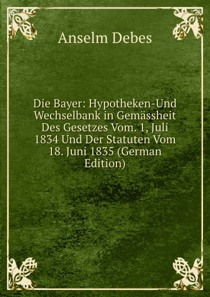 Обложка книги Die Bayer: Hypotheken-Und Wechselbank in Gemassheit Des Gesetzes Vom. 1, Juli 1834 Und Der Statuten Vom 18. Juni 1835 (German Edition), Anselm Debes