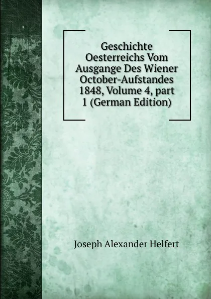 Обложка книги Geschichte Oesterreichs Vom Ausgange Des Wiener October-Aufstandes 1848, Volume 4,.part 1 (German Edition), Joseph Alexander Helfert