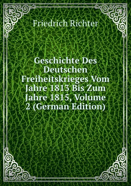 Обложка книги Geschichte Des Deutschen Freiheitskrieges Vom Jahre 1813 Bis Zum Jahre 1815, Volume 2 (German Edition), Friedrich Richter