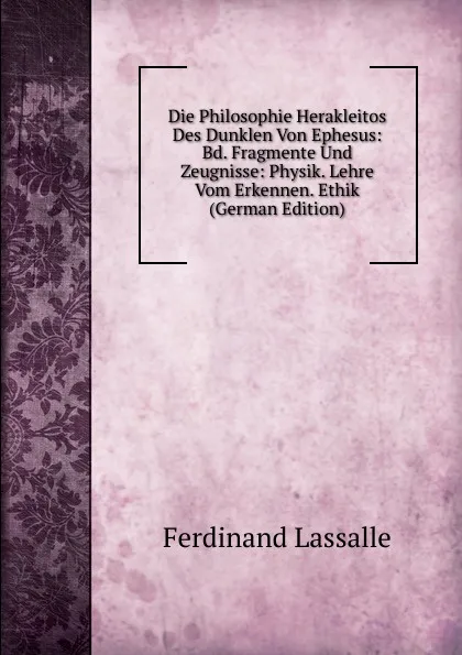 Обложка книги Die Philosophie Herakleitos Des Dunklen Von Ephesus: Bd. Fragmente Und Zeugnisse: Physik. Lehre Vom Erkennen. Ethik (German Edition), Ferdinand Lassalle