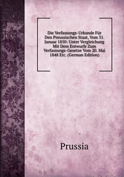 Обложка книги Die Verfassungs-Urkunde Fur Den Preussischen Staat, Vom 31. Januar 1850: Unter Vergleichung Mit Dem Entwurfe Zum Verfassungs-Gesetze Vom 20. Mai 1848 Etc. (German Edition), Prussia