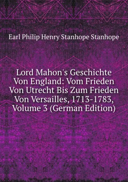 Обложка книги Lord Mahon.s Geschichte Von England: Vom Frieden Von Utrecht Bis Zum Frieden Von Versailles, 1713-1783, Volume 3 (German Edition), Philip Henry Stanhope Earl Stanhope