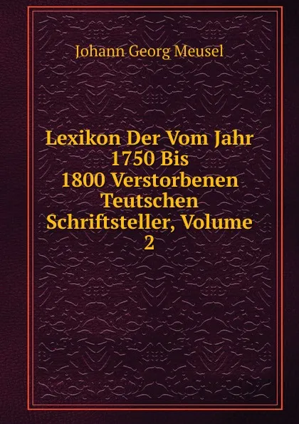 Обложка книги Lexikon Der Vom Jahr 1750 Bis 1800 Verstorbenen Teutschen Schriftsteller, Volume 2, Meusel Johann Georg