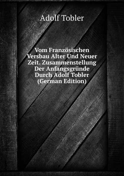 Обложка книги Vom Franzosischen Versbau Alter Und Neuer Zeit. Zusammenstellung Der Anfangsgrunde Durch Adolf Tobler (German Edition), Adolf Tobler