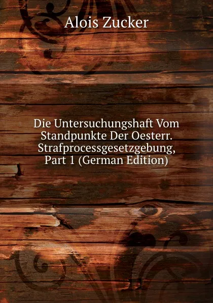 Обложка книги Die Untersuchungshaft Vom Standpunkte Der Oesterr. Strafprocessgesetzgebung, Part 1 (German Edition), Alois Zucker