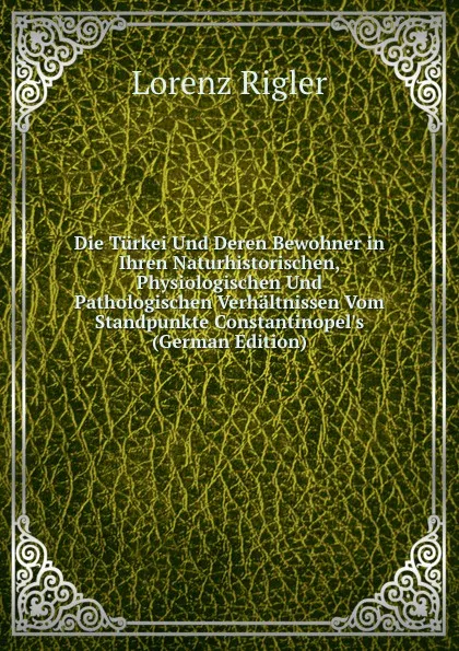 Обложка книги Die Turkei Und Deren Bewohner in Ihren Naturhistorischen, Physiologischen Und Pathologischen Verhaltnissen Vom Standpunkte Constantinopel.s (German Edition), Lorenz Rigler