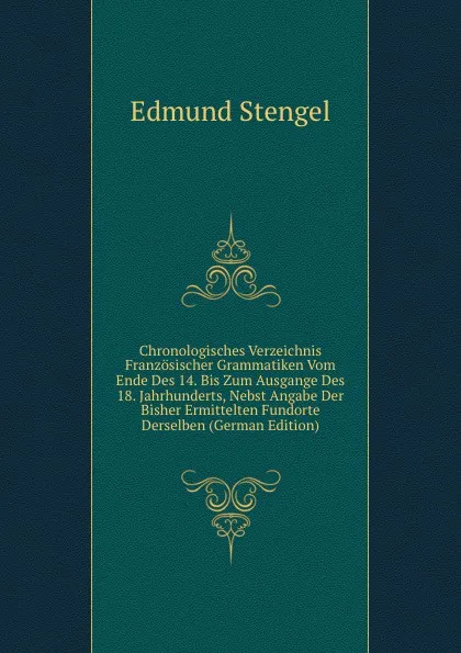 Обложка книги Chronologisches Verzeichnis Franzosischer Grammatiken Vom Ende Des 14. Bis Zum Ausgange Des 18. Jahrhunderts, Nebst Angabe Der Bisher Ermittelten Fundorte Derselben (German Edition), Edmund Stengel