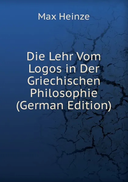 Обложка книги Die Lehr Vom Logos in Der Griechischen Philosophie (German Edition), Max Heinze