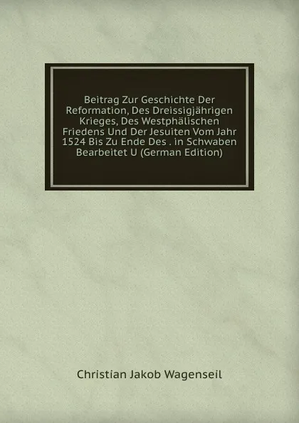 Обложка книги Beitrag Zur Geschichte Der Reformation, Des Dreissigjahrigen Krieges, Des Westphalischen Friedens Und Der Jesuiten Vom Jahr 1524 Bis Zu Ende Des . in Schwaben Bearbeitet U (German Edition), Christian Jakob Wagenseil