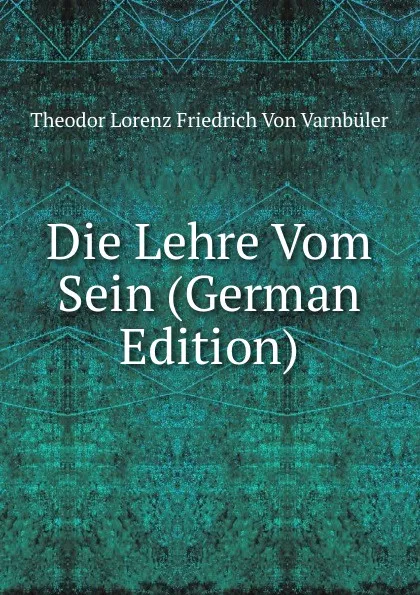 Обложка книги Die Lehre Vom Sein (German Edition), Theodor Lorenz Friedrich von Varnbüler